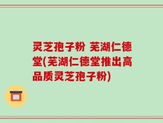 灵芝孢子粉 芜湖仁德堂(芜湖仁德堂推出高品质灵芝孢子粉)