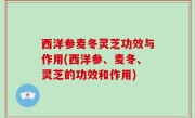 西洋参麦冬灵芝功效与作用(西洋参、麦冬、灵芝的功效和作用)