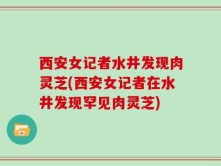 西安女记者水井发现肉灵芝(西安女记者在水井发现罕见肉灵芝)