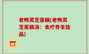 老鸭灵芝莲藕(老鸭灵芝莲藕汤：食疗养生佳品)