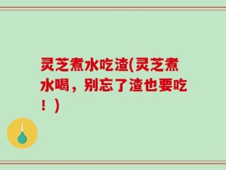 灵芝煮水吃渣(灵芝煮水喝，别忘了渣也要吃！)
