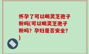 怀孕了可以喝灵芝孢子粉吗(可以喝灵芝孢子粉吗？孕妇是否安全？)