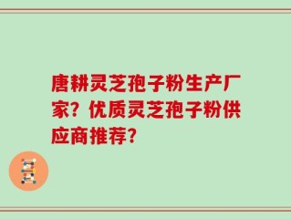 唐耕灵芝孢子粉生产厂家？优质灵芝孢子粉供应商推荐？