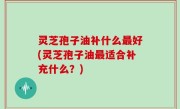 灵芝孢子油补什么最好(灵芝孢子油最适合补充什么？)