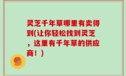 灵芝千年草哪里有卖得到(让你轻松找到灵芝，这里有千年草的供应商！)