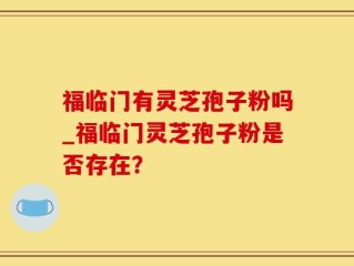 福临门有灵芝孢子粉吗_福临门灵芝孢子粉是否存在？