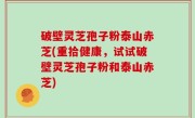 破壁灵芝孢子粉泰山赤芝(重拾健康，试试破壁灵芝孢子粉和泰山赤芝)