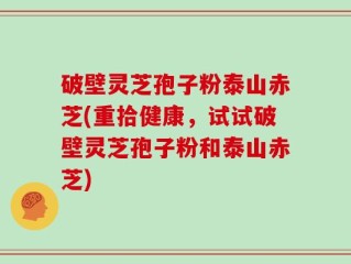破壁灵芝孢子粉泰山赤芝(重拾健康，试试破壁灵芝孢子粉和泰山赤芝)