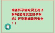 准备怀孕能吃灵芝孢子粉吗(能吃灵芝孢子粉吗？怀孕期间是否安全？)