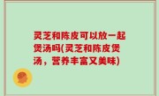 灵芝和陈皮可以放一起煲汤吗(灵芝和陈皮煲汤，营养丰富又美味)