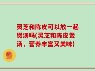 灵芝和陈皮可以放一起煲汤吗(灵芝和陈皮煲汤，营养丰富又美味)