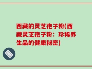 西藏的灵芝孢子粉(西藏灵芝孢子粉：珍稀养生品的健康秘密)