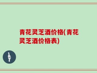 青花灵芝酒价格(青花灵芝酒价格表)