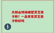 大别山特级破壁灵芝孢子粉？一品世家灵芝孢子粉好吗