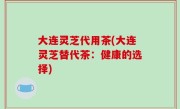 大连灵芝代用茶(大连灵芝替代茶：健康的选择)