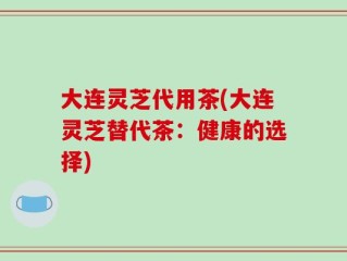 大连灵芝代用茶(大连灵芝替代茶：健康的选择)