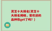 灵芝十大排名(灵芝十大排名揭晓，受欢迎的品种你get了吗？)