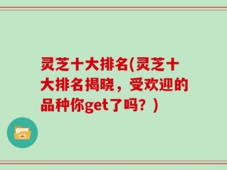 灵芝十大排名(灵芝十大排名揭晓，受欢迎的品种你get了吗？)
