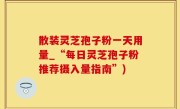 散装灵芝孢子粉一天用量_“每日灵芝孢子粉推荐摄入量指南”)