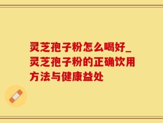 灵芝孢子粉怎么喝好_灵芝孢子粉的正确饮用方法与健康益处