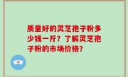 质量好的灵芝孢子粉多少钱一斤？了解灵芝孢子粉的市场价格？