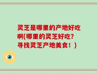 灵芝是哪里的产地好吃啊(哪里的灵芝好吃？寻找灵芝产地美食！)