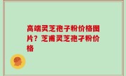 高端灵芝孢子粉价格图片？芝甫灵芝孢孑粉价格