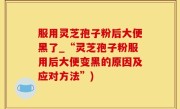 服用灵芝孢子粉后大便黑了_“灵芝孢子粉服用后大便变黑的原因及应对方法”)