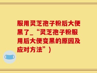 服用灵芝孢子粉后大便黑了_“灵芝孢子粉服用后大便变黑的原因及应对方法”)