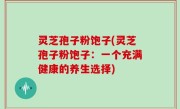 灵芝孢子粉饱子(灵芝孢子粉饱子：一个充满健康的养生选择)