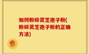如何粉碎灵芝孢子粉(粉碎灵芝孢子粉的正确方法)