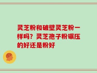 灵芝粉和破壁灵芝粉一样吗？灵芝孢子粉碾压的好还是粉好