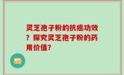 灵芝孢子粉的抗癌功效？探究灵芝孢子粉的药用价值？