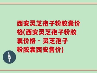 西安灵芝孢子粉胶囊价格(西安灵芝孢子粉胶囊价格 - 灵芝孢子粉胶囊西安售价)