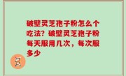破壁灵芝孢子粉怎么个吃法？破壁灵芝孢子粉每天服用几次，每次服多少