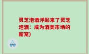 灵芝泡酒浮起来了灵芝泡酒：成为酒类市场的新宠)