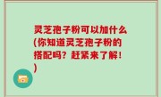 灵芝孢子粉可以加什么(你知道灵芝孢子粉的搭配吗？赶紧来了解！)
