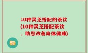 10种灵芝搭配的茶饮(10种灵芝搭配茶饮，助您改善身体健康)