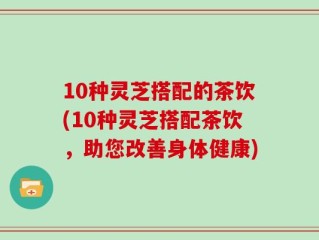 10种灵芝搭配的茶饮(10种灵芝搭配茶饮，助您改善身体健康)