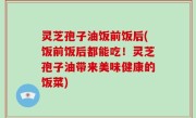 灵芝孢子油饭前饭后(饭前饭后都能吃！灵芝孢子油带来美味健康的饭菜)