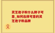 灵芝孢子粉什么牌子可靠_如何选择可靠的灵芝孢子粉品牌