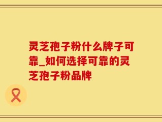 灵芝孢子粉什么牌子可靠_如何选择可靠的灵芝孢子粉品牌