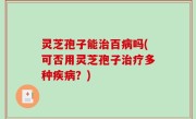 灵芝孢子能治百病吗(可否用灵芝孢子治疗多种疾病？)