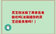灵芝放冰箱了再拿出来能吃吗(冰箱储存的灵芝还能食用吗？)