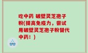 吃中药 破壁灵芝孢子粉(提高免疫力，尝试用破壁灵芝孢子粉替代中药！)