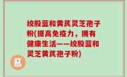 绞股蓝和黄芪灵芝孢子粉(提高免疫力，拥有健康生活——绞股蓝和灵芝黄芪孢子粉)