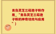 青岛灵芝三萜孢子粉作用_“青岛灵芝三萜孢子粉的神奇功效与应用”)