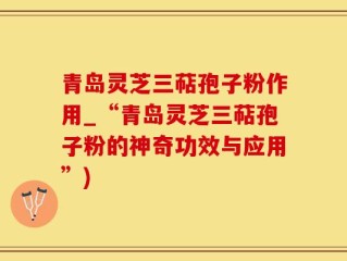 青岛灵芝三萜孢子粉作用_“青岛灵芝三萜孢子粉的神奇功效与应用”)