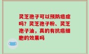 灵芝孢子可以预防癌症吗？灵芝孢子粉、灵芝孢子油，真的有抗癌细胞的效果吗