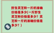 野生灵芝粉一斤的准确价格是多少(一斤野生灵芝粉价格是多少？灵芝粉一斤的准确价格是多少？)